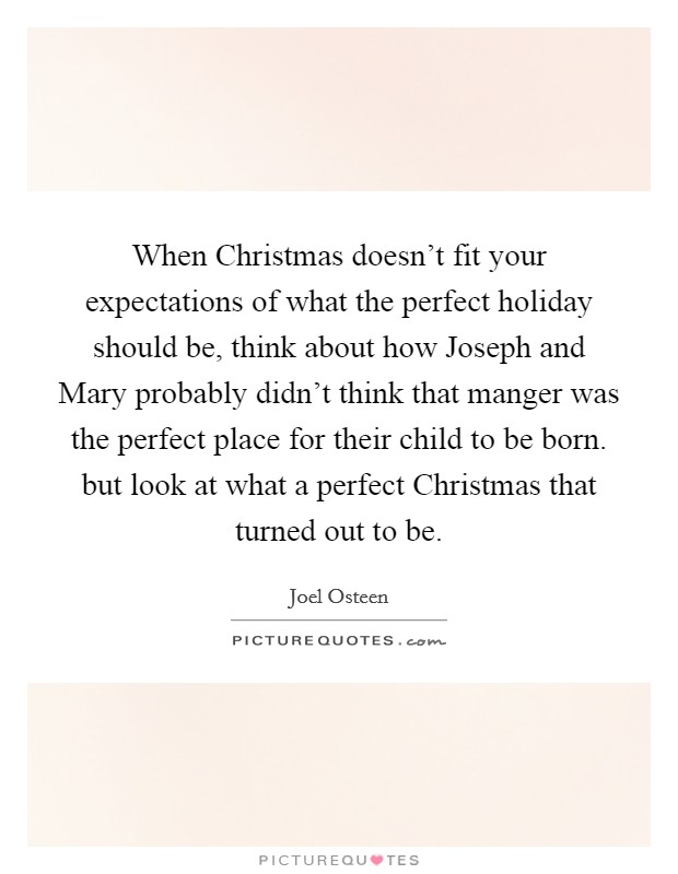 When Christmas doesn't fit your expectations of what the perfect holiday should be, think about how Joseph and Mary probably didn't think that manger was the perfect place for their child to be born. but look at what a perfect Christmas that turned out to be Picture Quote #1
