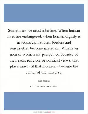 Sometimes we must interfere. When human lives are endangered, when human dignity is in jeopardy, national borders and sensitivities become irrelevant. Whenever men or women are persecuted because of their race, religion, or political views, that place must - at that moment - become the center of the universe Picture Quote #1