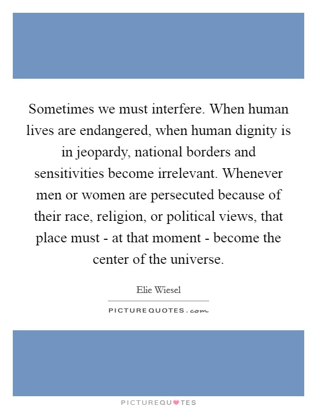 Sometimes we must interfere. When human lives are endangered, when human dignity is in jeopardy, national borders and sensitivities become irrelevant. Whenever men or women are persecuted because of their race, religion, or political views, that place must - at that moment - become the center of the universe Picture Quote #1
