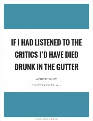 If I had listened to the critics I’d have died drunk in the gutter Picture Quote #1