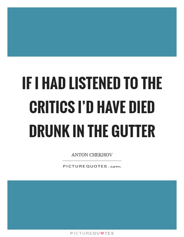 If I had listened to the critics I'd have died drunk in the gutter Picture Quote #1