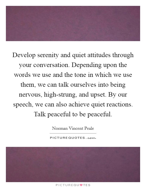 Develop serenity and quiet attitudes through your conversation. Depending upon the words we use and the tone in which we use them, we can talk ourselves into being nervous, high-strung, and upset. By our speech, we can also achieve quiet reactions. Talk peaceful to be peaceful Picture Quote #1