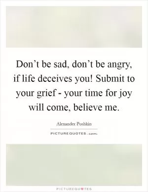 Don’t be sad, don’t be angry, if life deceives you! Submit to your grief - your time for joy will come, believe me Picture Quote #1