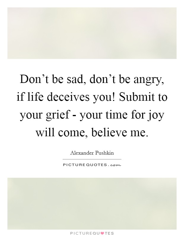 Don't be sad, don't be angry, if life deceives you! Submit to your grief - your time for joy will come, believe me Picture Quote #1