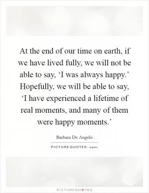 At the end of our time on earth, if we have lived fully, we will not be able to say, ‘I was always happy.’ Hopefully, we will be able to say, ‘I have experienced a lifetime of real moments, and many of them were happy moments.’ Picture Quote #1
