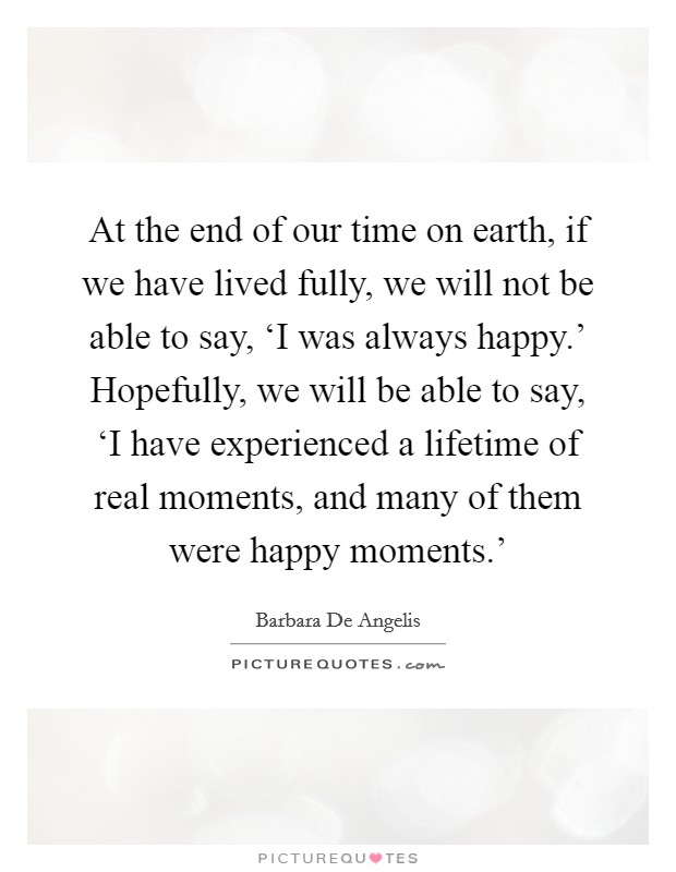 At the end of our time on earth, if we have lived fully, we will not be able to say, ‘I was always happy.' Hopefully, we will be able to say, ‘I have experienced a lifetime of real moments, and many of them were happy moments.' Picture Quote #1