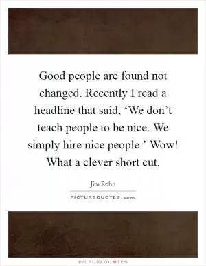 Good people are found not changed. Recently I read a headline that said, ‘We don’t teach people to be nice. We simply hire nice people.’ Wow! What a clever short cut Picture Quote #1