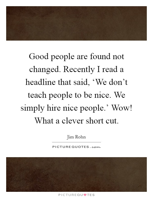 Good people are found not changed. Recently I read a headline that said, ‘We don't teach people to be nice. We simply hire nice people.' Wow! What a clever short cut Picture Quote #1