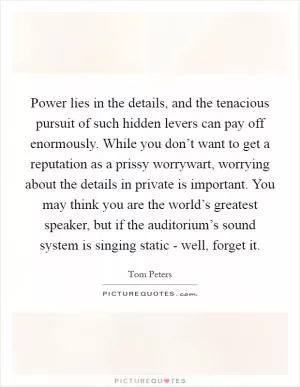 Power lies in the details, and the tenacious pursuit of such hidden levers can pay off enormously. While you don’t want to get a reputation as a prissy worrywart, worrying about the details in private is important. You may think you are the world’s greatest speaker, but if the auditorium’s sound system is singing static - well, forget it Picture Quote #1