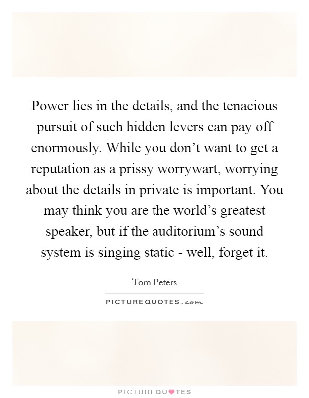 Power lies in the details, and the tenacious pursuit of such hidden levers can pay off enormously. While you don't want to get a reputation as a prissy worrywart, worrying about the details in private is important. You may think you are the world's greatest speaker, but if the auditorium's sound system is singing static - well, forget it Picture Quote #1