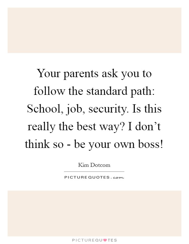 Your parents ask you to follow the standard path: School, job, security. Is this really the best way? I don't think so - be your own boss! Picture Quote #1