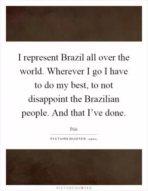 I represent Brazil all over the world. Wherever I go I have to do my best, to not disappoint the Brazilian people. And that I’ve done Picture Quote #1