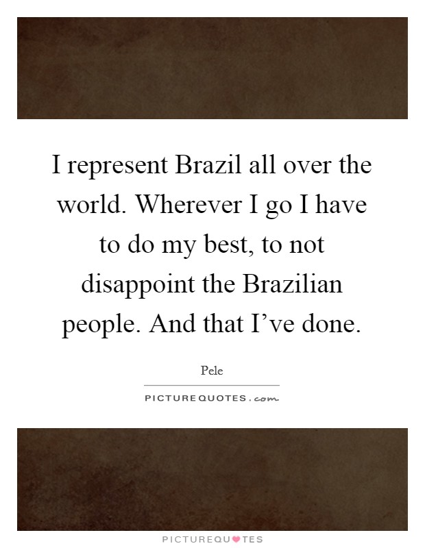 I represent Brazil all over the world. Wherever I go I have to do my best, to not disappoint the Brazilian people. And that I've done Picture Quote #1