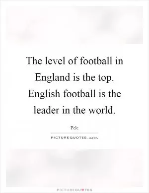 The level of football in England is the top. English football is the leader in the world Picture Quote #1