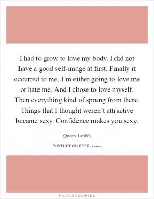 I had to grow to love my body. I did not have a good self-image at first. Finally it occurred to me, I’m either going to love me or hate me. And I chose to love myself. Then everything kind of sprung from there. Things that I thought weren’t attractive became sexy. Confidence makes you sexy Picture Quote #1