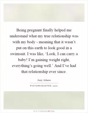 Being pregnant finally helped me understand what my true relationship was with my body - meaning that it wasn’t put on this earth to look good in a swimsuit. I was like, ‘Look, I can carry a baby! I’m gaining weight right, everything’s going well.’ And I’ve had that relationship ever since Picture Quote #1