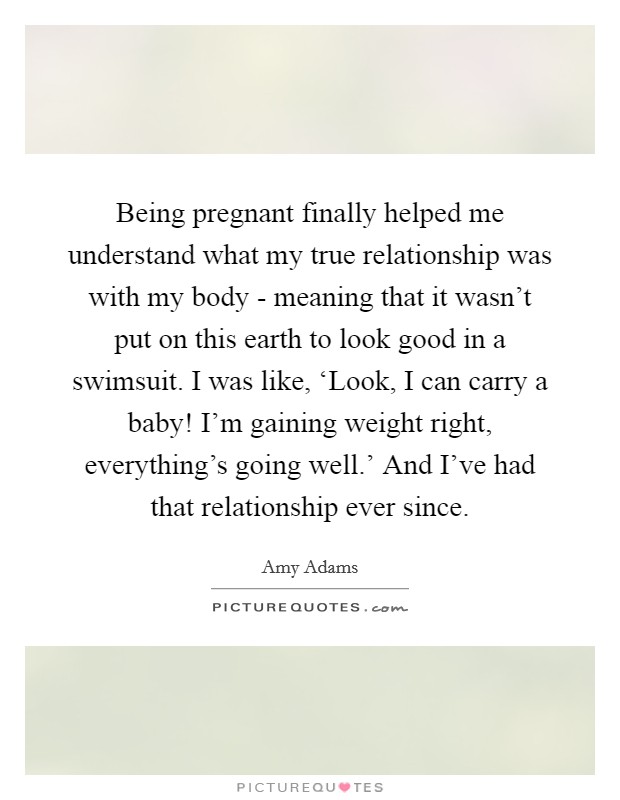 Being pregnant finally helped me understand what my true relationship was with my body - meaning that it wasn't put on this earth to look good in a swimsuit. I was like, ‘Look, I can carry a baby! I'm gaining weight right, everything's going well.' And I've had that relationship ever since Picture Quote #1