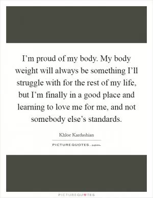 I’m proud of my body. My body weight will always be something I’ll struggle with for the rest of my life, but I’m finally in a good place and learning to love me for me, and not somebody else’s standards Picture Quote #1