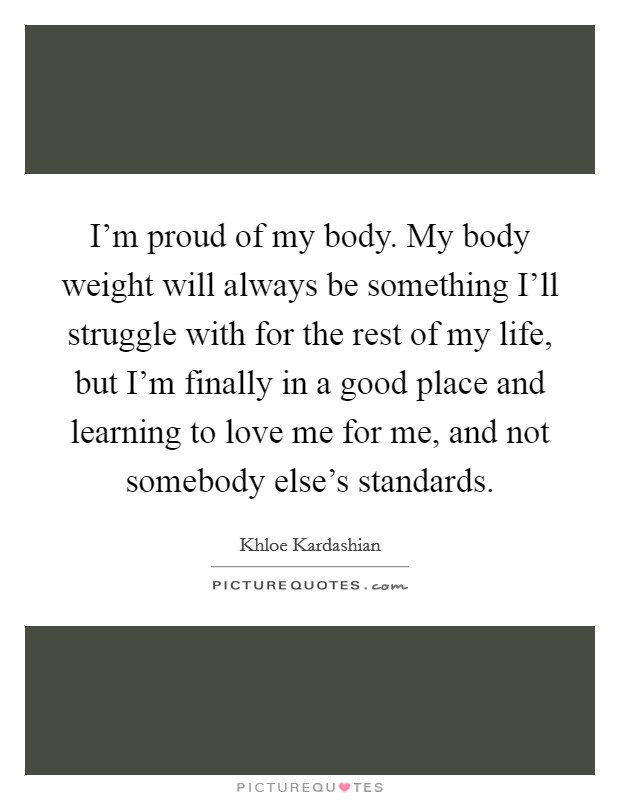 I'm proud of my body. My body weight will always be something I'll struggle with for the rest of my life, but I'm finally in a good place and learning to love me for me, and not somebody else's standards Picture Quote #1
