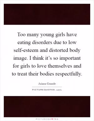 Too many young girls have eating disorders due to low self-esteem and distorted body image. I think it’s so important for girls to love themselves and to treat their bodies respectfully Picture Quote #1