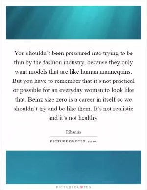 You shouldn’t been pressured into trying to be thin by the fashion industry, because they only want models that are like human mannequins. But you have to remember that it’s not practical or possible for an everyday woman to look like that. Beinz size zero is a career in itself so we shouldn’t try and be like them. It’s not realistic and it’s not healthy Picture Quote #1