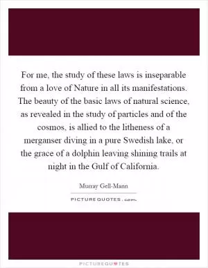 For me, the study of these laws is inseparable from a love of Nature in all its manifestations. The beauty of the basic laws of natural science, as revealed in the study of particles and of the cosmos, is allied to the litheness of a merganser diving in a pure Swedish lake, or the grace of a dolphin leaving shining trails at night in the Gulf of California Picture Quote #1