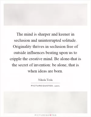 The mind is sharper and keener in seclusion and uninterrupted solitude. Originality thrives in seclusion free of outside influences beating upon us to cripple the creative mind. Be alone-that is the secret of invention: be alone, that is when ideas are born Picture Quote #1