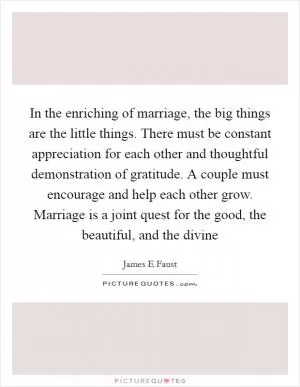 In the enriching of marriage, the big things are the little things. There must be constant appreciation for each other and thoughtful demonstration of gratitude. A couple must encourage and help each other grow. Marriage is a joint quest for the good, the beautiful, and the divine Picture Quote #1