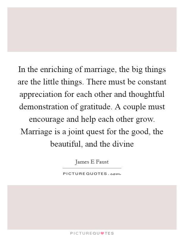 In the enriching of marriage, the big things are the little things. There must be constant appreciation for each other and thoughtful demonstration of gratitude. A couple must encourage and help each other grow. Marriage is a joint quest for the good, the beautiful, and the divine Picture Quote #1