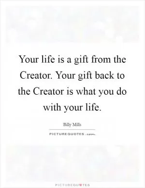 Your life is a gift from the Creator. Your gift back to the Creator is what you do with your life Picture Quote #1