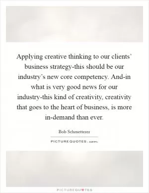 Applying creative thinking to our clients’ business strategy-this should be our industry’s new core competency. And-in what is very good news for our industry-this kind of creativity, creativity that goes to the heart of business, is more in-demand than ever Picture Quote #1