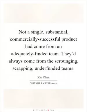 Not a single, substantial, commercially-successful product had come from an adequately-finded team. They’d always come from the scrounging, scrapping, underfunded teams Picture Quote #1