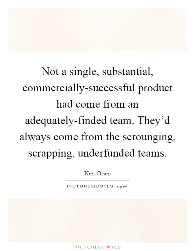 Not a single, substantial, commercially-successful product had come from an adequately-finded team. They'd always come from the scrounging, scrapping, underfunded teams Picture Quote #1