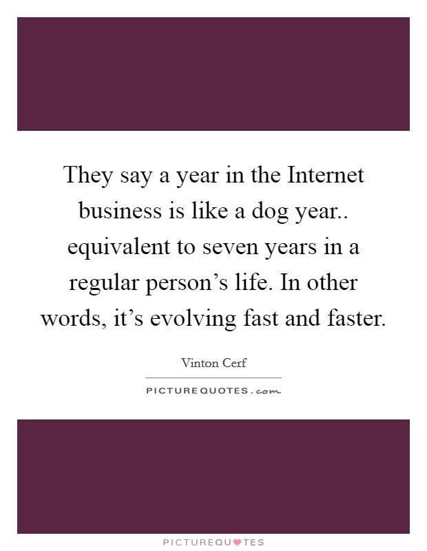 They say a year in the Internet business is like a dog year.. equivalent to seven years in a regular person's life. In other words, it's evolving fast and faster Picture Quote #1