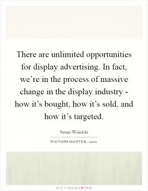 There are unlimited opportunities for display advertising. In fact, we’re in the process of massive change in the display industry - how it’s bought, how it’s sold, and how it’s targeted Picture Quote #1