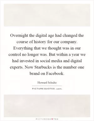 Overnight the digital age had changed the course of history for our company. Everything that we thought was in our control no longer was. But within a year we had invested in social media and digital experts. Now Starbucks is the number one brand on Facebook Picture Quote #1