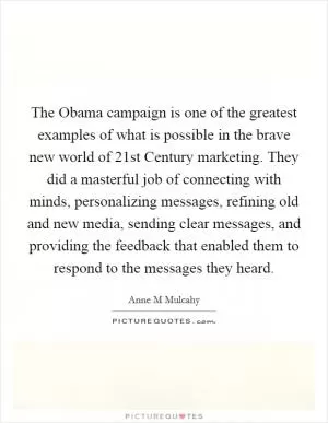 The Obama campaign is one of the greatest examples of what is possible in the brave new world of 21st Century marketing. They did a masterful job of connecting with minds, personalizing messages, refining old and new media, sending clear messages, and providing the feedback that enabled them to respond to the messages they heard Picture Quote #1