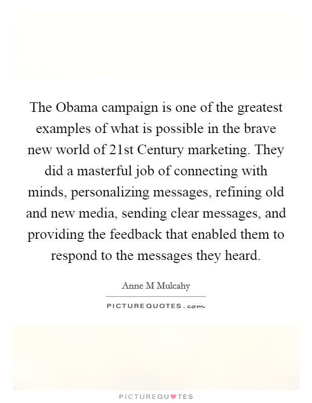 The Obama campaign is one of the greatest examples of what is possible in the brave new world of 21st Century marketing. They did a masterful job of connecting with minds, personalizing messages, refining old and new media, sending clear messages, and providing the feedback that enabled them to respond to the messages they heard Picture Quote #1