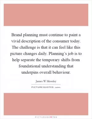 Brand planning must continue to paint a vivid description of the consumer today. The challenge is that it can feel like this picture changes daily. Planning’s job is to help separate the temporary shifts from foundational understanding that underpins overall behaviour Picture Quote #1