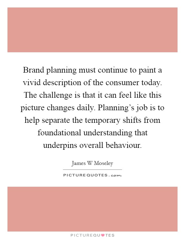 Brand planning must continue to paint a vivid description of the consumer today. The challenge is that it can feel like this picture changes daily. Planning's job is to help separate the temporary shifts from foundational understanding that underpins overall behaviour Picture Quote #1