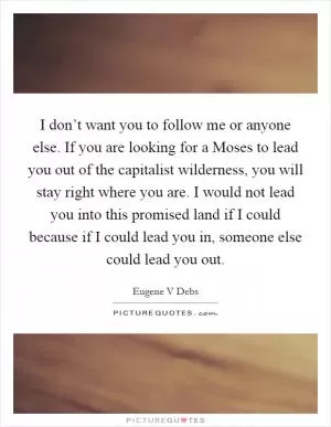 I don’t want you to follow me or anyone else. If you are looking for a Moses to lead you out of the capitalist wilderness, you will stay right where you are. I would not lead you into this promised land if I could because if I could lead you in, someone else could lead you out Picture Quote #1