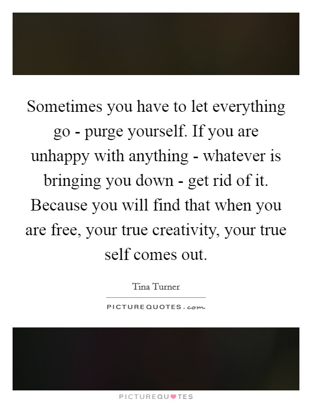 Sometimes you have to let everything go - purge yourself. If you are unhappy with anything - whatever is bringing you down - get rid of it. Because you will find that when you are free, your true creativity, your true self comes out Picture Quote #1