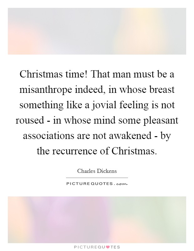 Christmas time! That man must be a misanthrope indeed, in whose breast something like a jovial feeling is not roused - in whose mind some pleasant associations are not awakened - by the recurrence of Christmas Picture Quote #1