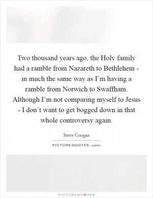 Two thousand years ago, the Holy family had a ramble from Nazareth to Bethlehem - in much the same way as I’m having a ramble from Norwich to Swaffham. Although I’m not comparing myself to Jesus - I don’t want to get bogged down in that whole controversy again Picture Quote #1