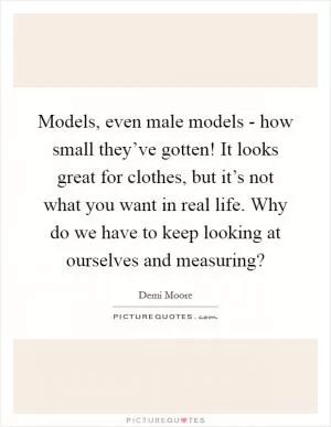 Models, even male models - how small they’ve gotten! It looks great for clothes, but it’s not what you want in real life. Why do we have to keep looking at ourselves and measuring? Picture Quote #1