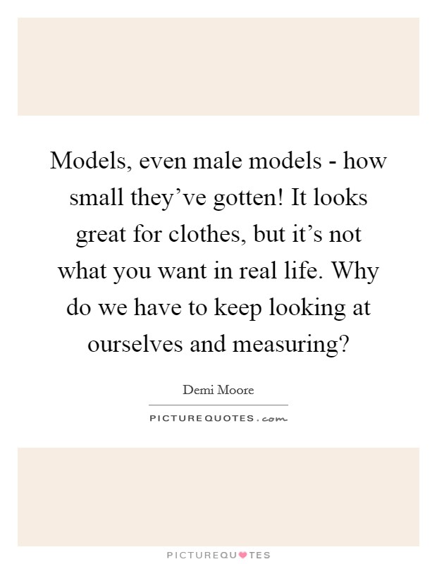 Models, even male models - how small they've gotten! It looks great for clothes, but it's not what you want in real life. Why do we have to keep looking at ourselves and measuring? Picture Quote #1