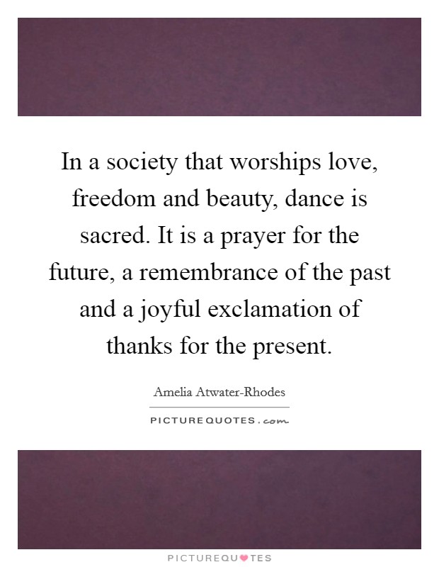 In a society that worships love, freedom and beauty, dance is sacred. It is a prayer for the future, a remembrance of the past and a joyful exclamation of thanks for the present Picture Quote #1