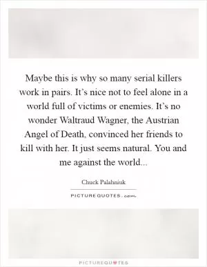 Maybe this is why so many serial killers work in pairs. It’s nice not to feel alone in a world full of victims or enemies. It’s no wonder Waltraud Wagner, the Austrian Angel of Death, convinced her friends to kill with her. It just seems natural. You and me against the world Picture Quote #1