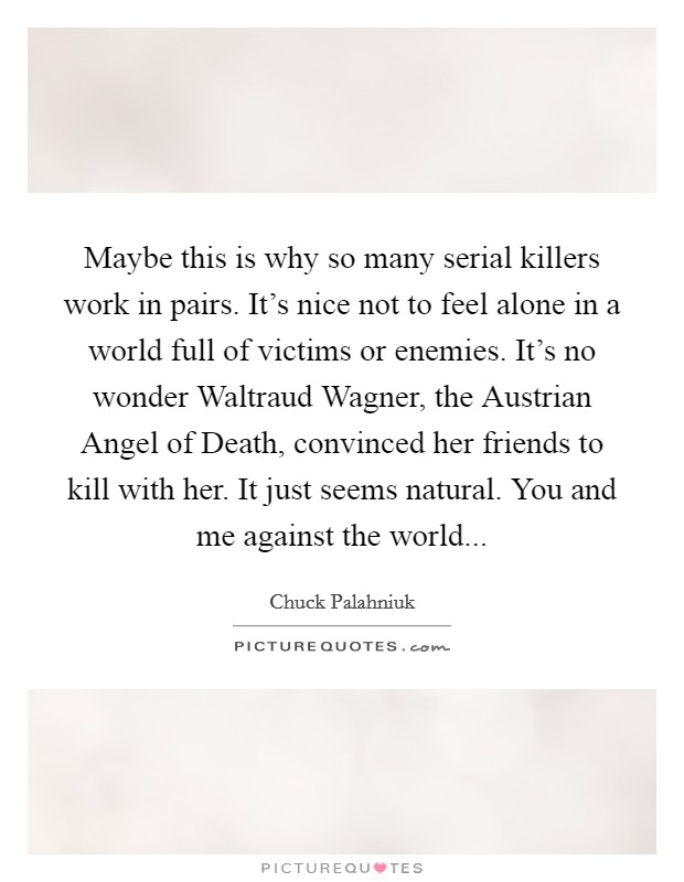 Maybe this is why so many serial killers work in pairs. It's nice not to feel alone in a world full of victims or enemies. It's no wonder Waltraud Wagner, the Austrian Angel of Death, convinced her friends to kill with her. It just seems natural. You and me against the world Picture Quote #1