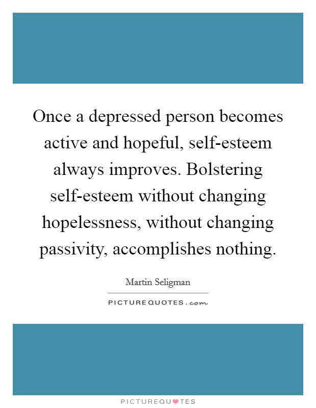 Once a depressed person becomes active and hopeful, self-esteem always improves. Bolstering self-esteem without changing hopelessness, without changing passivity, accomplishes nothing Picture Quote #1